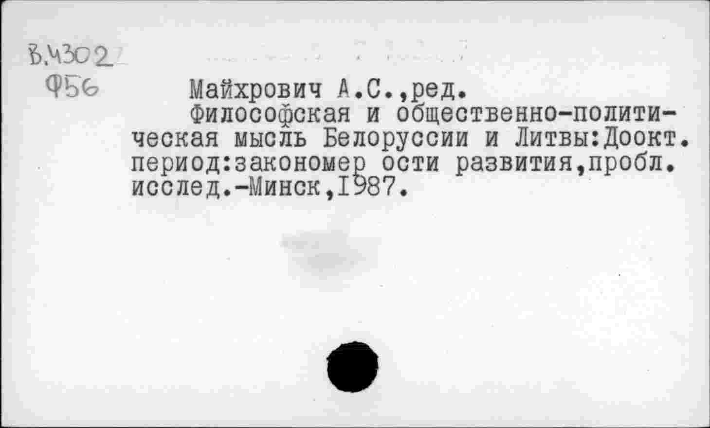 ﻿£>№02-
0*5^ Майхрович А.С.,ред.
Философская и общественно-политическая мысль Белоруссии и Литвы:Доокт. период:закономер ости развития,пробл. исслед.-Минск,1987.